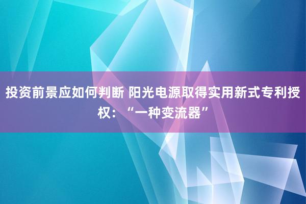 投资前景应如何判断 阳光电源取得实用新式专利授权：“一种变流器”