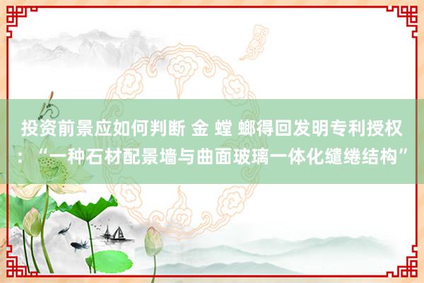 投资前景应如何判断 金 螳 螂得回发明专利授权：“一种石材配景墙与曲面玻璃一体化缱绻结构”