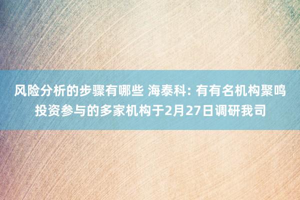 风险分析的步骤有哪些 海泰科: 有有名机构聚鸣投资参与的多家机构于2月27日调研我司