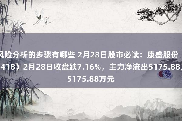 风险分析的步骤有哪些 2月28日股市必读：康盛股份（002418）2月28日收盘跌7.16%，主力净流出5175.88万元