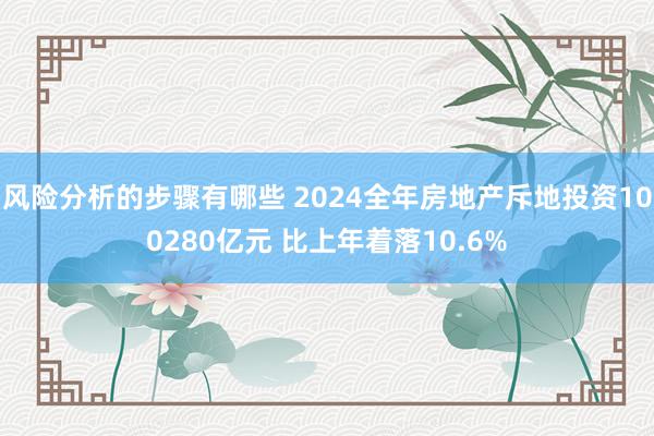 风险分析的步骤有哪些 2024全年房地产斥地投资100280亿元 比上年着落10.6%