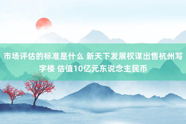 市场评估的标准是什么 新天下发展权谋出售杭州写字楼 估值10亿元东说念主民币