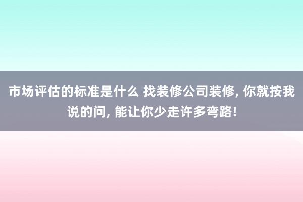 市场评估的标准是什么 找装修公司装修, 你就按我说的问, 能让你少走许多弯路!