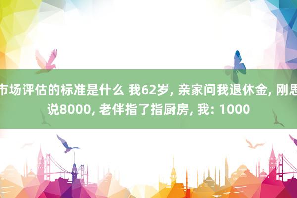 市场评估的标准是什么 我62岁, 亲家问我退休金, 刚思说8000, 老伴指了指厨房, 我: 1000