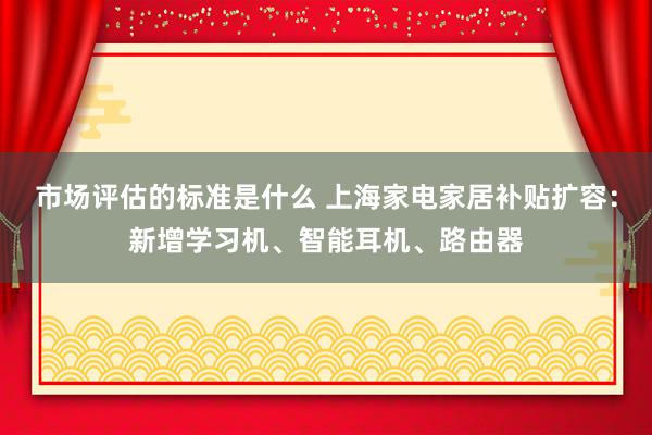 市场评估的标准是什么 上海家电家居补贴扩容：新增学习机、智能耳机、路由器