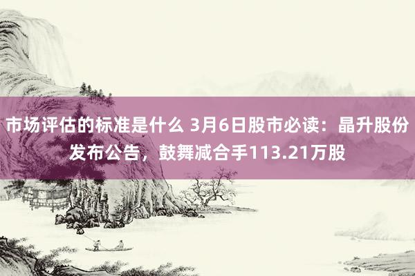 市场评估的标准是什么 3月6日股市必读：晶升股份发布公告，鼓舞减合手113.21万股