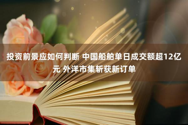 投资前景应如何判断 中国船舶单日成交额超12亿元 外洋市集斩获新订单