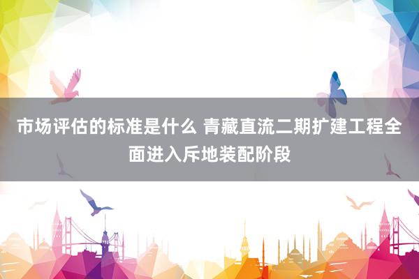 市场评估的标准是什么 青藏直流二期扩建工程全面进入斥地装配阶段