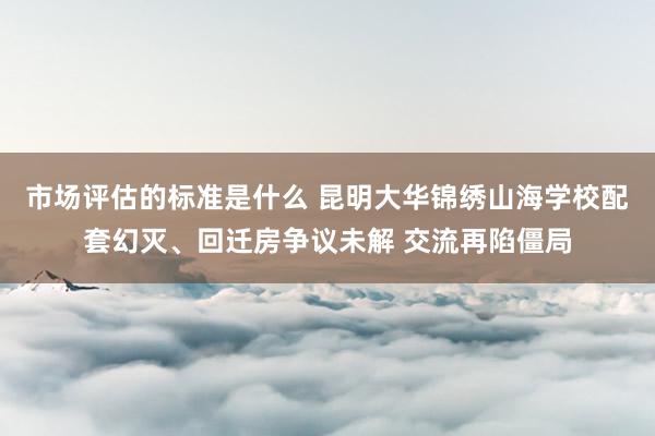 市场评估的标准是什么 昆明大华锦绣山海学校配套幻灭、回迁房争议未解 交流再陷僵局