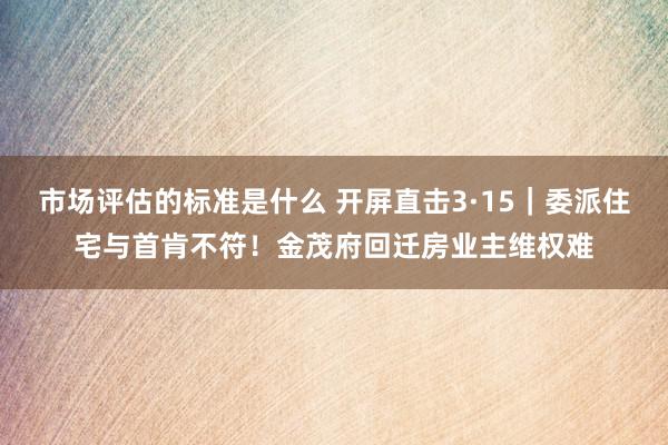 市场评估的标准是什么 开屏直击3·15｜委派住宅与首肯不符！金茂府回迁房业主维权难