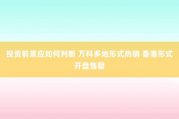 投资前景应如何判断 万科多地形式热销 香港形式开盘售罄