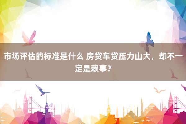 市场评估的标准是什么 房贷车贷压力山大，却不一定是赖事？