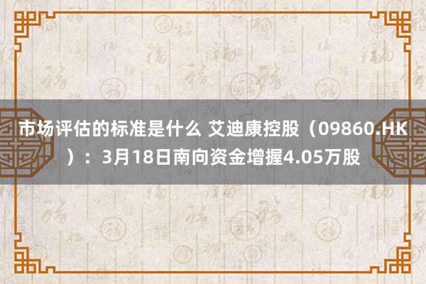 市场评估的标准是什么 艾迪康控股（09860.HK）：3月18日南向资金增握4.05万股