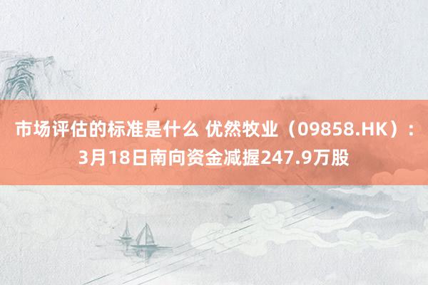 市场评估的标准是什么 优然牧业（09858.HK）：3月18日南向资金减握247.9万股