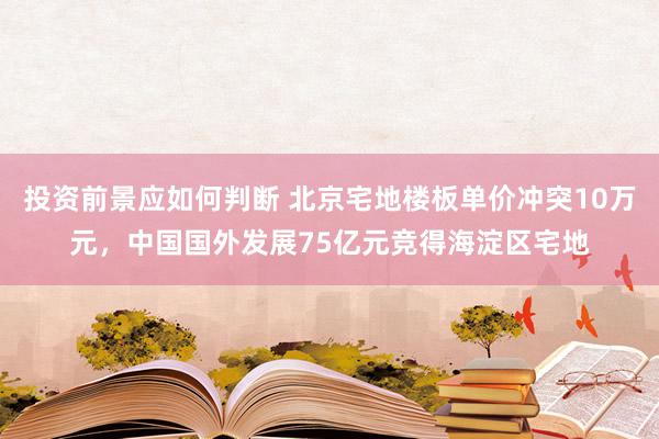 投资前景应如何判断 北京宅地楼板单价冲突10万元，中国国外发展75亿元竞得海淀区宅地